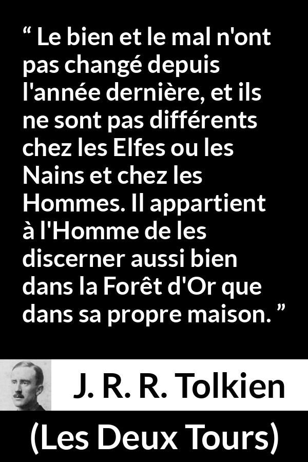 Citation de J. R. R. Tolkien sur le mal tirée des Deux Tours - Le bien et le mal n'ont pas changé depuis l'année dernière, et ils ne sont pas différents chez les Elfes ou les Nains et chez les Hommes. Il appartient à l'Homme de les discerner aussi bien dans la Forêt d'Or que dans sa propre maison.