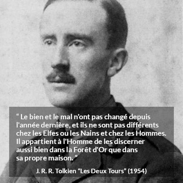 Citation de J. R. R. Tolkien sur le mal tirée des Deux Tours - Le bien et le mal n'ont pas changé depuis l'année dernière, et ils ne sont pas différents chez les Elfes ou les Nains et chez les Hommes. Il appartient à l'Homme de les discerner aussi bien dans la Forêt d'Or que dans sa propre maison.