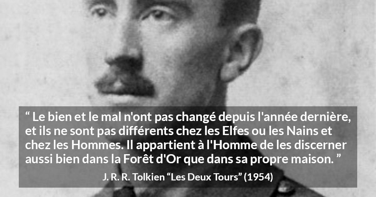 Citation de J. R. R. Tolkien sur le mal tirée des Deux Tours - Le bien et le mal n'ont pas changé depuis l'année dernière, et ils ne sont pas différents chez les Elfes ou les Nains et chez les Hommes. Il appartient à l'Homme de les discerner aussi bien dans la Forêt d'Or que dans sa propre maison.