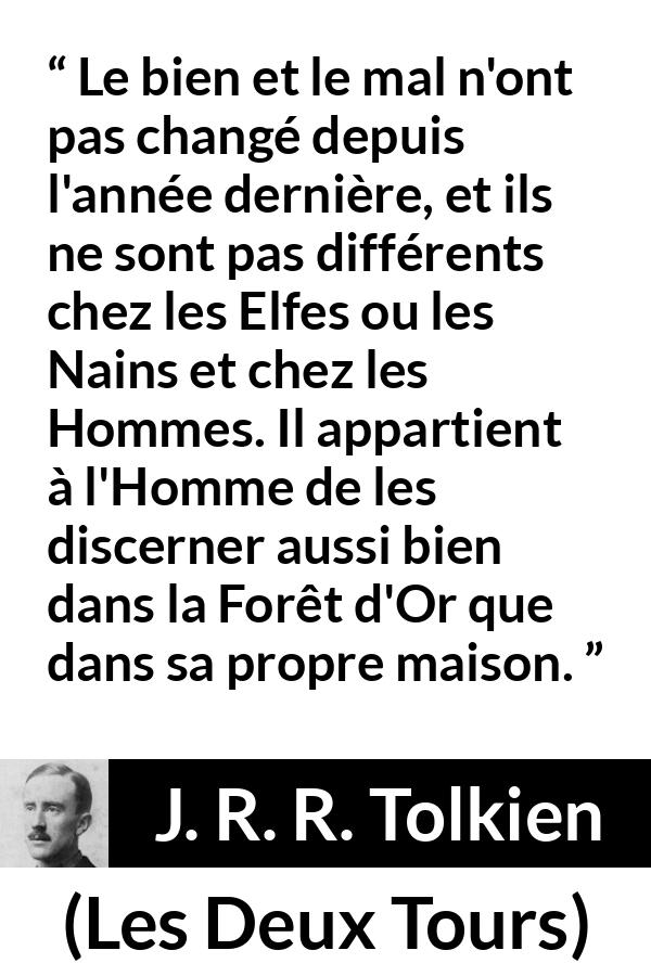 Citation de J. R. R. Tolkien sur le mal tirée des Deux Tours - Le bien et le mal n'ont pas changé depuis l'année dernière, et ils ne sont pas différents chez les Elfes ou les Nains et chez les Hommes. Il appartient à l'Homme de les discerner aussi bien dans la Forêt d'Or que dans sa propre maison.