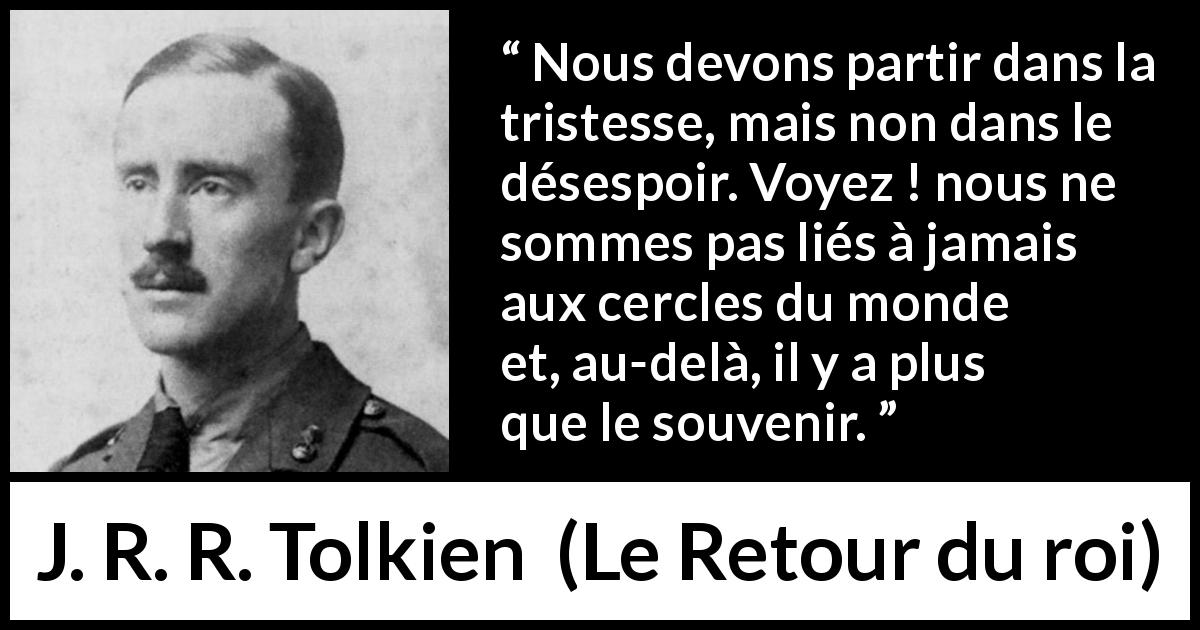 Citation de J. R. R. Tolkien sur le souvenir tirée du Retour du roi - Nous devons partir dans la tristesse, mais non dans le désespoir. Voyez ! nous ne sommes pas liés à jamais aux cercles du monde et, au-delà, il y a plus que le souvenir.