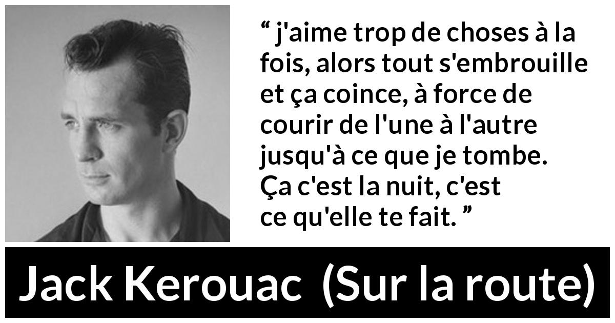 Citation de Jack Kerouac sur la nuit tirée de Sur la route - j'aime trop de choses à la fois, alors tout s'embrouille et ça coince, à force de courir de l'une à l'autre jusqu'à ce que je tombe. Ça c'est la nuit, c'est ce qu'elle te fait.