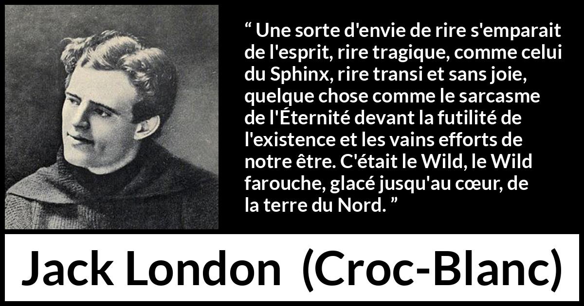 Citation de Jack London sur la nature tirée de Croc-Blanc - Une sorte d'envie de rire s'emparait de l'esprit, rire tragique, comme celui du Sphinx, rire transi et sans joie, quelque chose comme le sarcasme de l'Éternité devant la futilité de l'existence et les vains efforts de notre être. C'était le Wild, le Wild farouche, glacé jusqu'au cœur, de la terre du Nord.