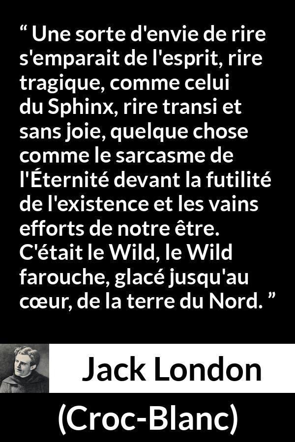 Citation de Jack London sur la nature tirée de Croc-Blanc - Une sorte d'envie de rire s'emparait de l'esprit, rire tragique, comme celui du Sphinx, rire transi et sans joie, quelque chose comme le sarcasme de l'Éternité devant la futilité de l'existence et les vains efforts de notre être. C'était le Wild, le Wild farouche, glacé jusqu'au cœur, de la terre du Nord.