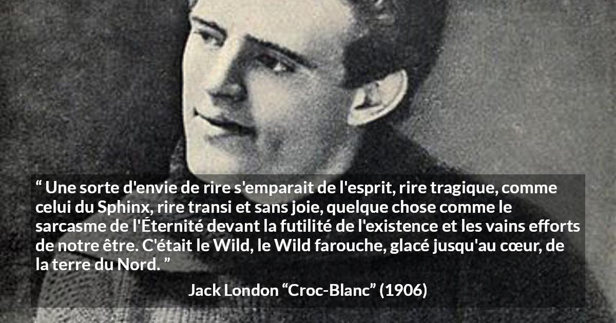 Citation de Jack London sur la nature tirée de Croc-Blanc - Une sorte d'envie de rire s'emparait de l'esprit, rire tragique, comme celui du Sphinx, rire transi et sans joie, quelque chose comme le sarcasme de l'Éternité devant la futilité de l'existence et les vains efforts de notre être. C'était le Wild, le Wild farouche, glacé jusqu'au cœur, de la terre du Nord.