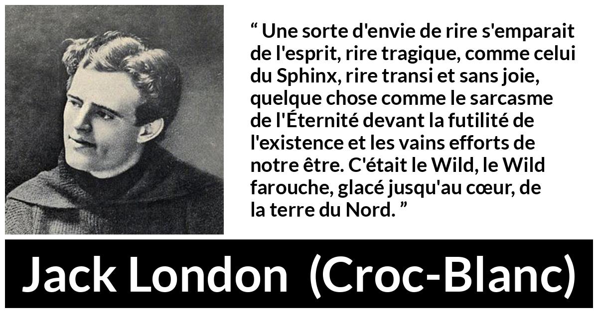 Citation de Jack London sur la nature tirée de Croc-Blanc - Une sorte d'envie de rire s'emparait de l'esprit, rire tragique, comme celui du Sphinx, rire transi et sans joie, quelque chose comme le sarcasme de l'Éternité devant la futilité de l'existence et les vains efforts de notre être. C'était le Wild, le Wild farouche, glacé jusqu'au cœur, de la terre du Nord.