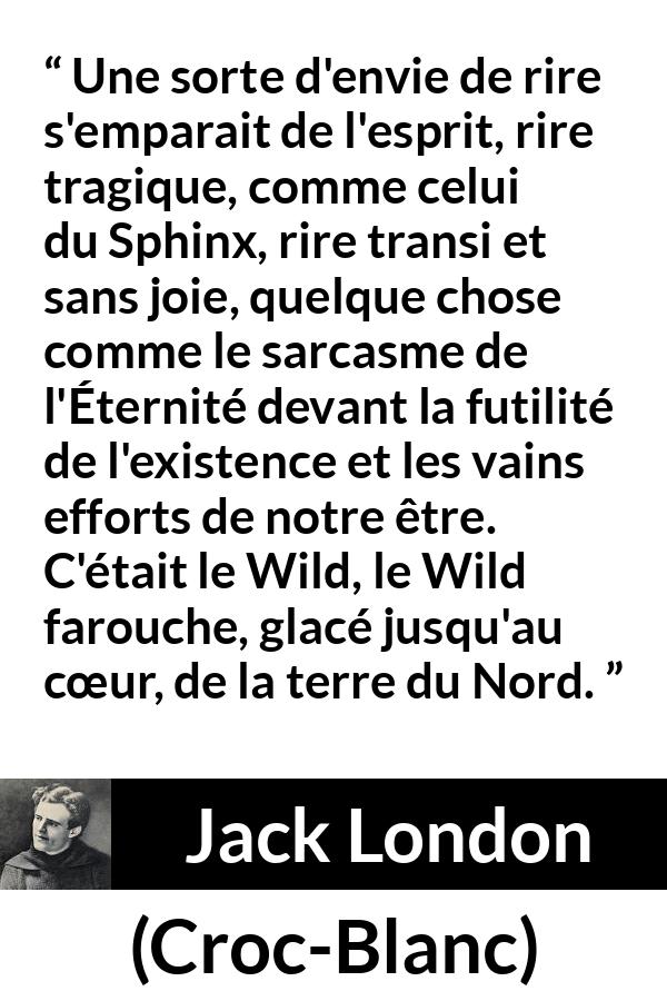 Citation de Jack London sur la nature tirée de Croc-Blanc - Une sorte d'envie de rire s'emparait de l'esprit, rire tragique, comme celui du Sphinx, rire transi et sans joie, quelque chose comme le sarcasme de l'Éternité devant la futilité de l'existence et les vains efforts de notre être. C'était le Wild, le Wild farouche, glacé jusqu'au cœur, de la terre du Nord.