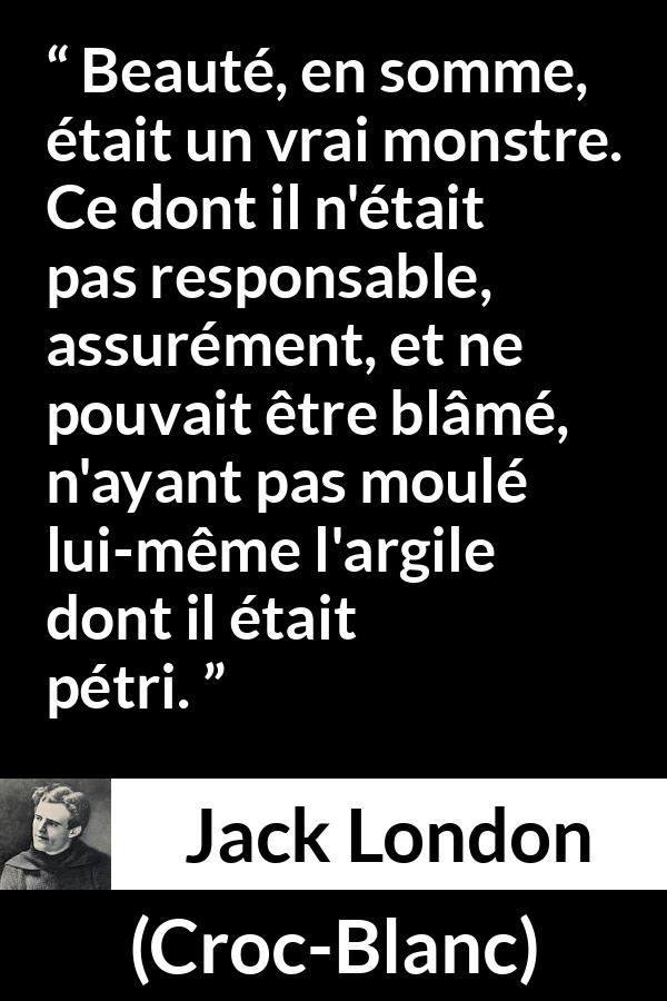 Citation de Jack London sur la responsabilité tirée de Croc-Blanc - Beauté, en somme, était un vrai monstre. Ce dont il n'était pas responsable, assurément, et ne pouvait être blâmé, n'ayant pas moulé lui-même l'argile dont il était pétri.
