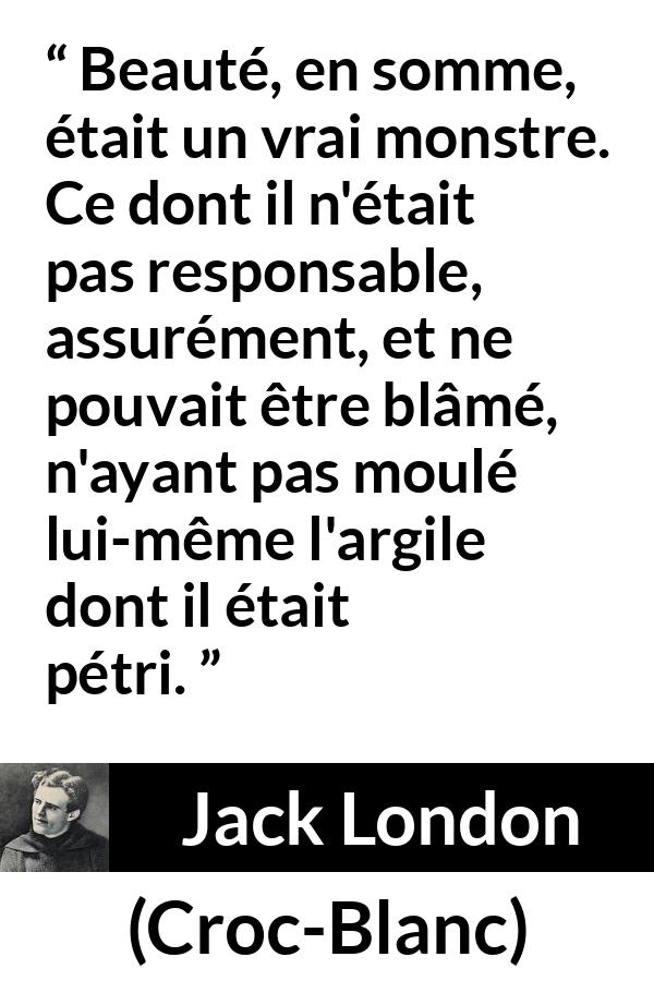 Citation de Jack London sur la responsabilité tirée de Croc-Blanc - Beauté, en somme, était un vrai monstre. Ce dont il n'était pas responsable, assurément, et ne pouvait être blâmé, n'ayant pas moulé lui-même l'argile dont il était pétri.
