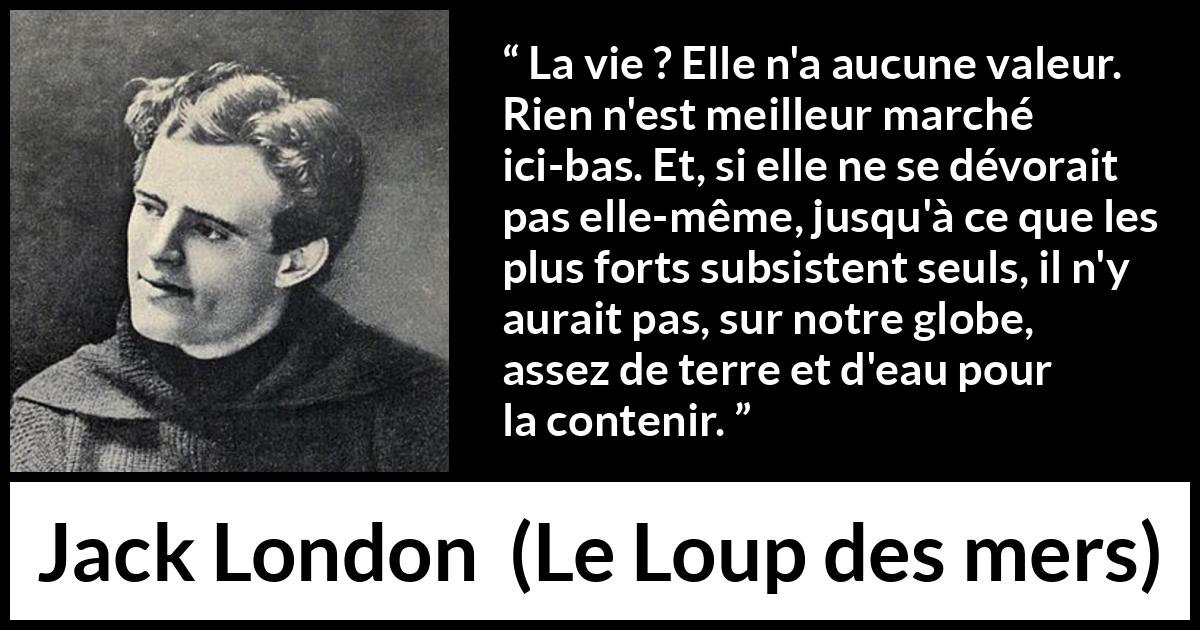 Citation de Jack London sur la vie tirée du Loup des mers - La vie ? Elle n'a aucune valeur. Rien n'est meilleur marché ici-bas. Et, si elle ne se dévorait pas elle-même, jusqu'à ce que les plus forts subsistent seuls, il n'y aurait pas, sur notre globe, assez de terre et d'eau pour la contenir.