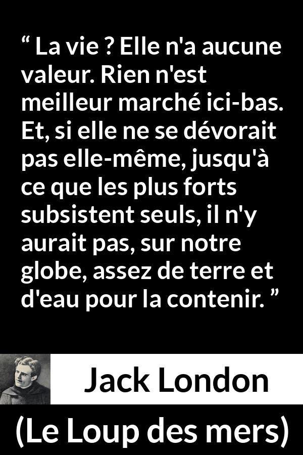 Citation de Jack London sur la vie tirée du Loup des mers - La vie ? Elle n'a aucune valeur. Rien n'est meilleur marché ici-bas. Et, si elle ne se dévorait pas elle-même, jusqu'à ce que les plus forts subsistent seuls, il n'y aurait pas, sur notre globe, assez de terre et d'eau pour la contenir.