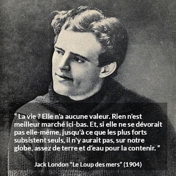 Citation de Jack London sur la vie tirée du Loup des mers - La vie ? Elle n'a aucune valeur. Rien n'est meilleur marché ici-bas. Et, si elle ne se dévorait pas elle-même, jusqu'à ce que les plus forts subsistent seuls, il n'y aurait pas, sur notre globe, assez de terre et d'eau pour la contenir.