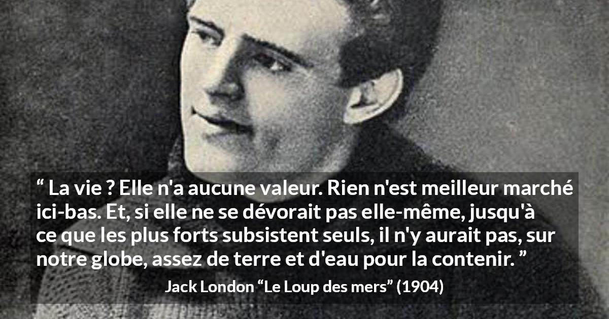 Citation de Jack London sur la vie tirée du Loup des mers - La vie ? Elle n'a aucune valeur. Rien n'est meilleur marché ici-bas. Et, si elle ne se dévorait pas elle-même, jusqu'à ce que les plus forts subsistent seuls, il n'y aurait pas, sur notre globe, assez de terre et d'eau pour la contenir.