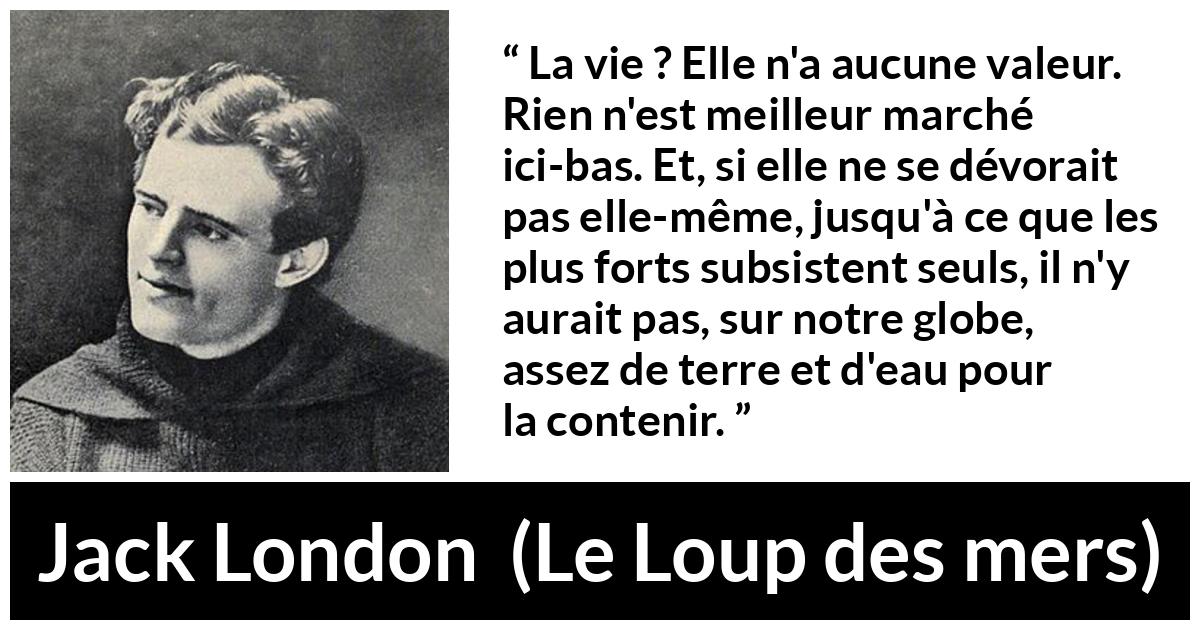 Citation de Jack London sur la vie tirée du Loup des mers - La vie ? Elle n'a aucune valeur. Rien n'est meilleur marché ici-bas. Et, si elle ne se dévorait pas elle-même, jusqu'à ce que les plus forts subsistent seuls, il n'y aurait pas, sur notre globe, assez de terre et d'eau pour la contenir.