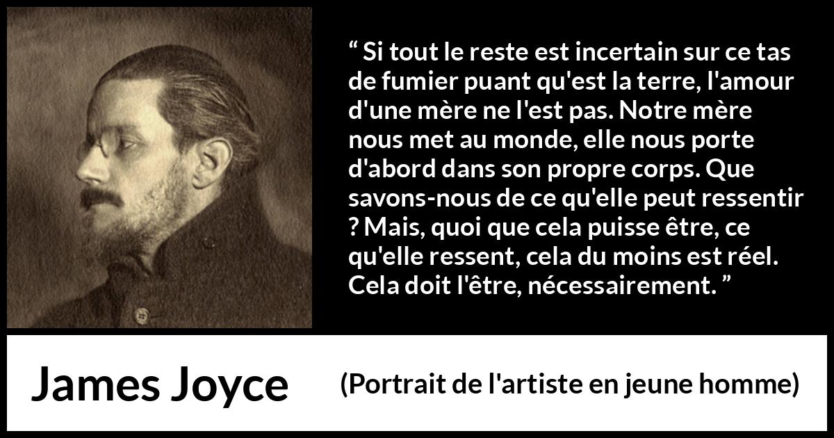 Citation de James Joyce sur l'amour tirée de Portrait de l'artiste en jeune homme - Si tout le reste est incertain sur ce tas de fumier puant qu'est la terre, l'amour d'une mère ne l'est pas. Notre mère nous met au monde, elle nous porte d'abord dans son propre corps. Que savons-nous de ce qu'elle peut ressentir ? Mais, quoi que cela puisse être, ce qu'elle ressent, cela du moins est réel. Cela doit l'être, nécessairement.