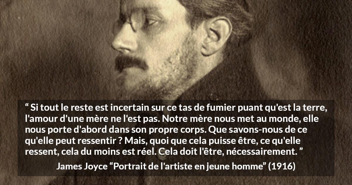 Citation de James Joyce sur l'amour tirée de Portrait de l'artiste en jeune homme - Si tout le reste est incertain sur ce tas de fumier puant qu'est la terre, l'amour d'une mère ne l'est pas. Notre mère nous met au monde, elle nous porte d'abord dans son propre corps. Que savons-nous de ce qu'elle peut ressentir ? Mais, quoi que cela puisse être, ce qu'elle ressent, cela du moins est réel. Cela doit l'être, nécessairement.
