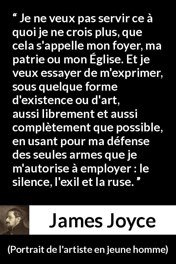 Citation de James Joyce sur l'expression tirée de Portrait de l'artiste en jeune homme - Je ne veux pas servir ce à quoi je ne crois plus, que cela s'appelle mon foyer, ma patrie ou mon Église. Et je veux essayer de m'exprimer, sous quelque forme d'existence ou d'art, aussi librement et aussi complètement que possible, en usant pour ma défense des seules armes que je m'autorise à employer : le silence, l'exil et la ruse.