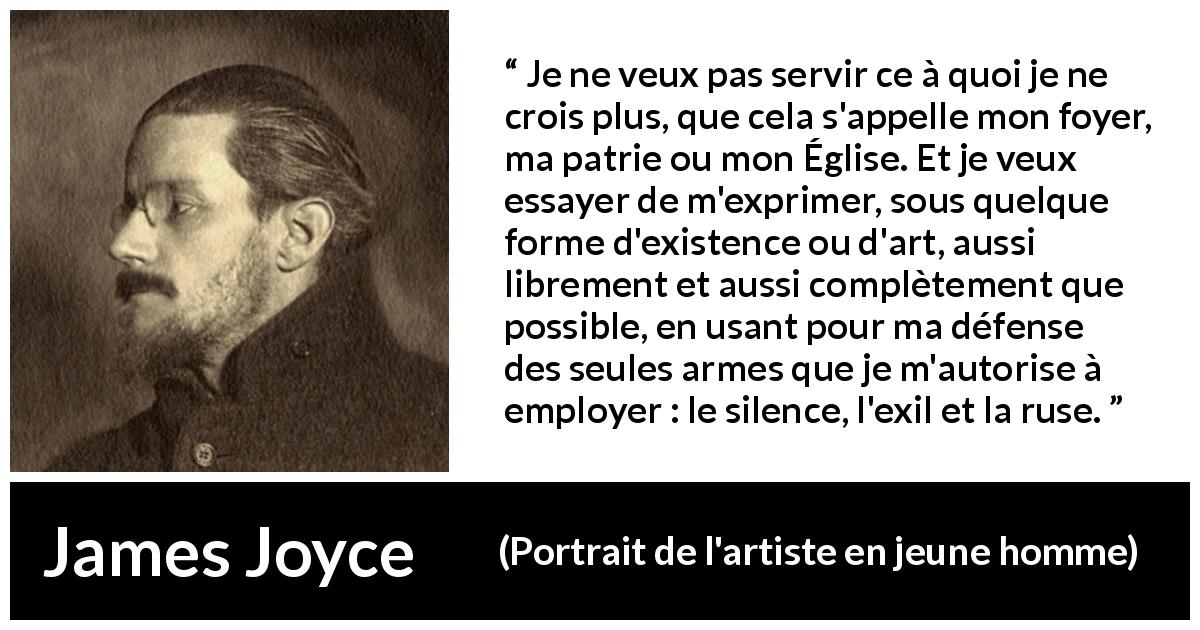 Citation de James Joyce sur l'expression tirée de Portrait de l'artiste en jeune homme - Je ne veux pas servir ce à quoi je ne crois plus, que cela s'appelle mon foyer, ma patrie ou mon Église. Et je veux essayer de m'exprimer, sous quelque forme d'existence ou d'art, aussi librement et aussi complètement que possible, en usant pour ma défense des seules armes que je m'autorise à employer : le silence, l'exil et la ruse.