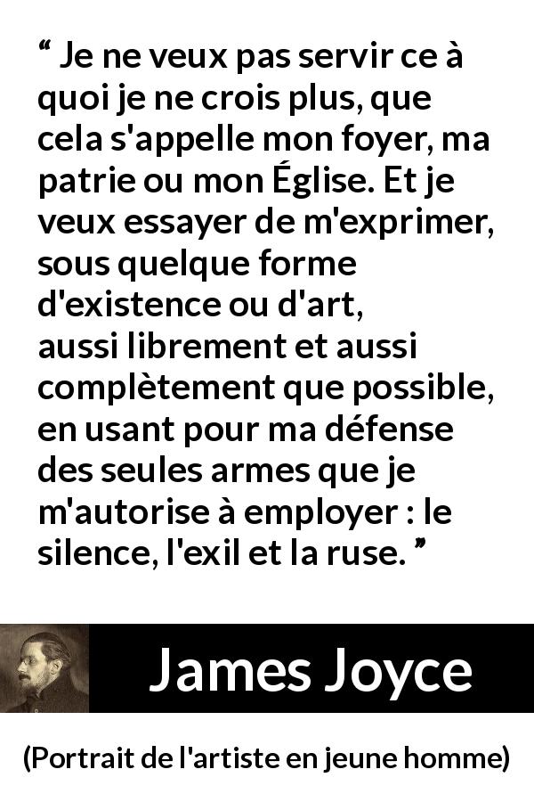 Citation de James Joyce sur l'expression tirée de Portrait de l'artiste en jeune homme - Je ne veux pas servir ce à quoi je ne crois plus, que cela s'appelle mon foyer, ma patrie ou mon Église. Et je veux essayer de m'exprimer, sous quelque forme d'existence ou d'art, aussi librement et aussi complètement que possible, en usant pour ma défense des seules armes que je m'autorise à employer : le silence, l'exil et la ruse.