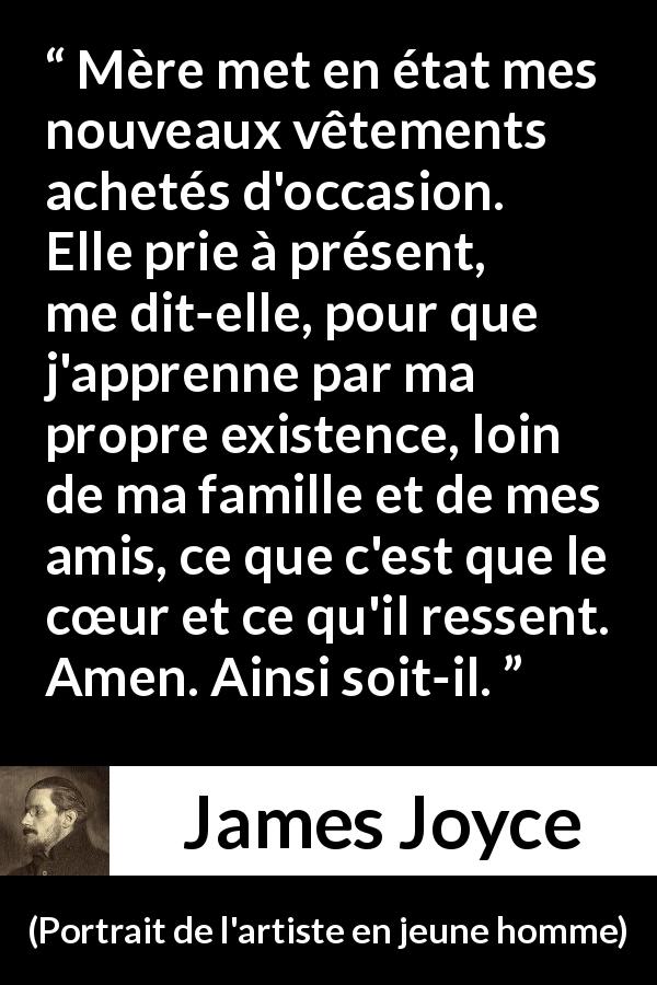 Citation de James Joyce sur le cœur tirée de Portrait de l'artiste en jeune homme - Mère met en état mes nouveaux vêtements achetés d'occasion. Elle prie à présent, me dit-elle, pour que j'apprenne par ma propre existence, loin de ma famille et de mes amis, ce que c'est que le cœur et ce qu'il ressent. Amen. Ainsi soit-il.