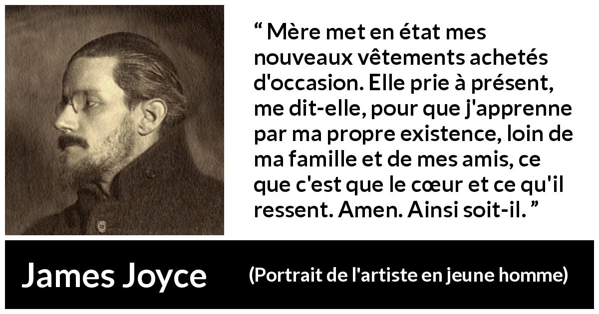 Citation de James Joyce sur le cœur tirée de Portrait de l'artiste en jeune homme - Mère met en état mes nouveaux vêtements achetés d'occasion. Elle prie à présent, me dit-elle, pour que j'apprenne par ma propre existence, loin de ma famille et de mes amis, ce que c'est que le cœur et ce qu'il ressent. Amen. Ainsi soit-il.