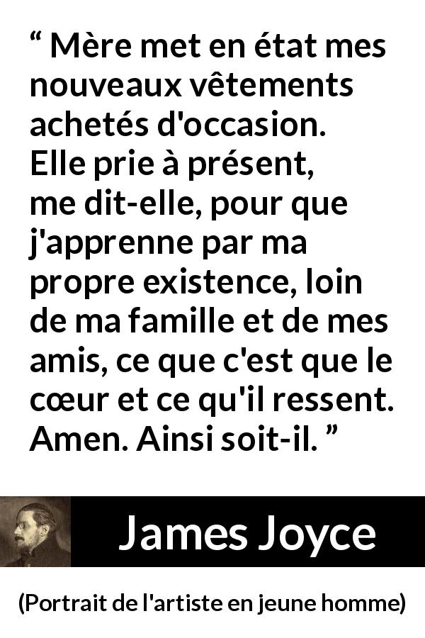 Citation de James Joyce sur le cœur tirée de Portrait de l'artiste en jeune homme - Mère met en état mes nouveaux vêtements achetés d'occasion. Elle prie à présent, me dit-elle, pour que j'apprenne par ma propre existence, loin de ma famille et de mes amis, ce que c'est que le cœur et ce qu'il ressent. Amen. Ainsi soit-il.