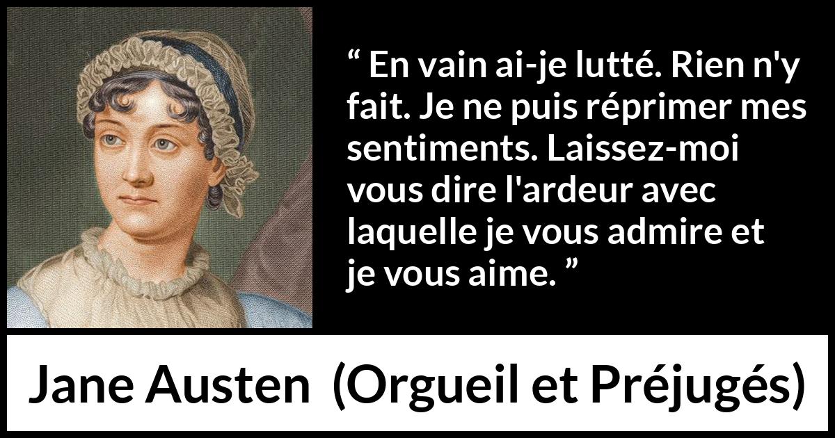 Citation de Jane Austen sur l'amour tirée d'Orgueil et Préjugés - En vain ai-je lutté. Rien n'y fait. Je ne puis réprimer mes sentiments. Laissez-moi vous dire l'ardeur avec laquelle je vous admire et je vous aime.