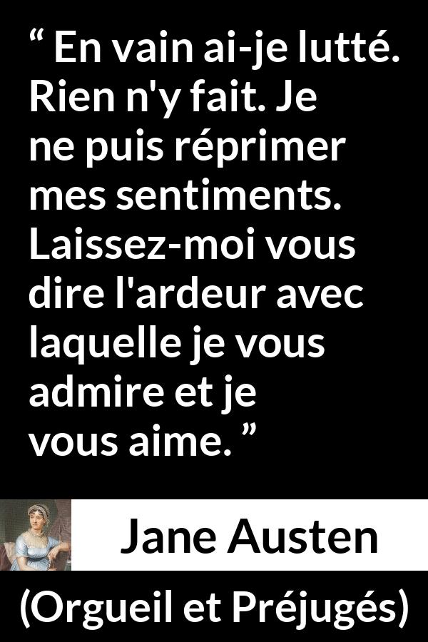 Citation de Jane Austen sur l'amour tirée d'Orgueil et Préjugés - En vain ai-je lutté. Rien n'y fait. Je ne puis réprimer mes sentiments. Laissez-moi vous dire l'ardeur avec laquelle je vous admire et je vous aime.