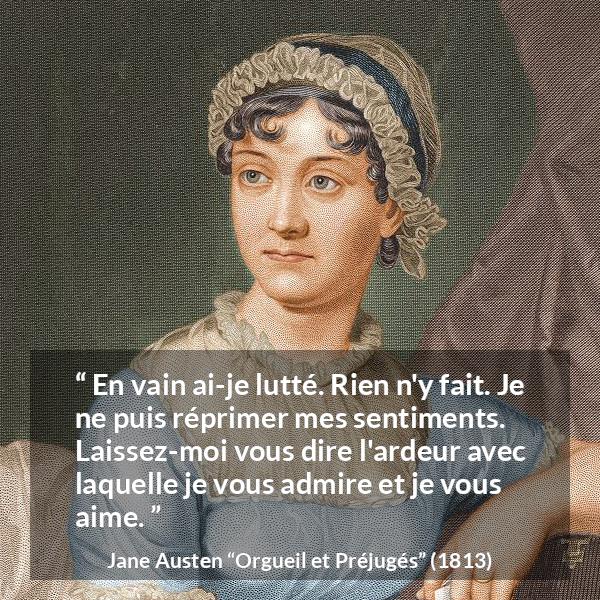 Citation de Jane Austen sur l'amour tirée d'Orgueil et Préjugés - En vain ai-je lutté. Rien n'y fait. Je ne puis réprimer mes sentiments. Laissez-moi vous dire l'ardeur avec laquelle je vous admire et je vous aime.