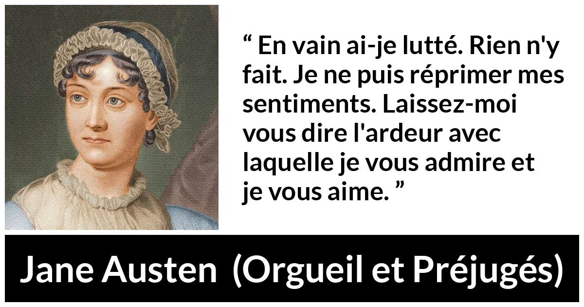 Citation de Jane Austen sur l'amour tirée d'Orgueil et Préjugés - En vain ai-je lutté. Rien n'y fait. Je ne puis réprimer mes sentiments. Laissez-moi vous dire l'ardeur avec laquelle je vous admire et je vous aime.