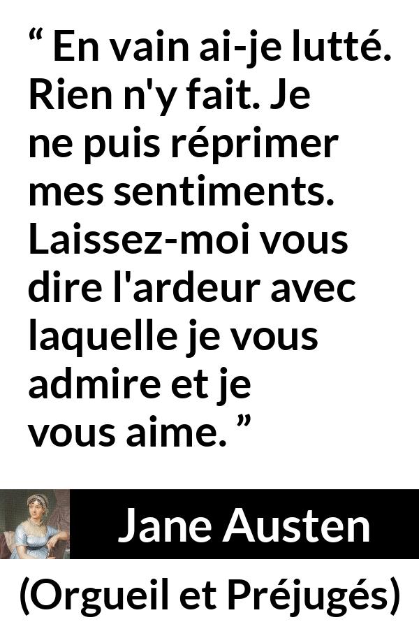 Citation de Jane Austen sur l'amour tirée d'Orgueil et Préjugés - En vain ai-je lutté. Rien n'y fait. Je ne puis réprimer mes sentiments. Laissez-moi vous dire l'ardeur avec laquelle je vous admire et je vous aime.