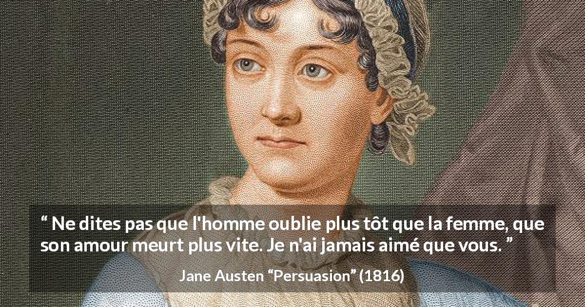 Citation de Jane Austen sur l'amour tirée de Persuasion - Ne dites pas que l'homme oublie plus tôt que la femme, que son amour meurt plus vite. Je n'ai jamais aimé que vous.