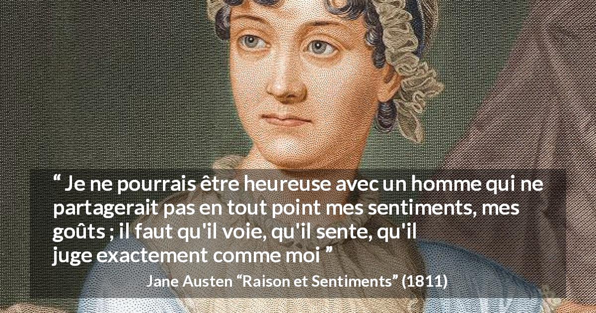 Citation de Jane Austen sur l'amour tirée de Raison et Sentiments - Je ne pourrais être heureuse avec un homme qui ne partagerait pas en tout point mes sentiments, mes goûts ; il faut qu'il voie, qu'il sente, qu'il juge exactement comme moi