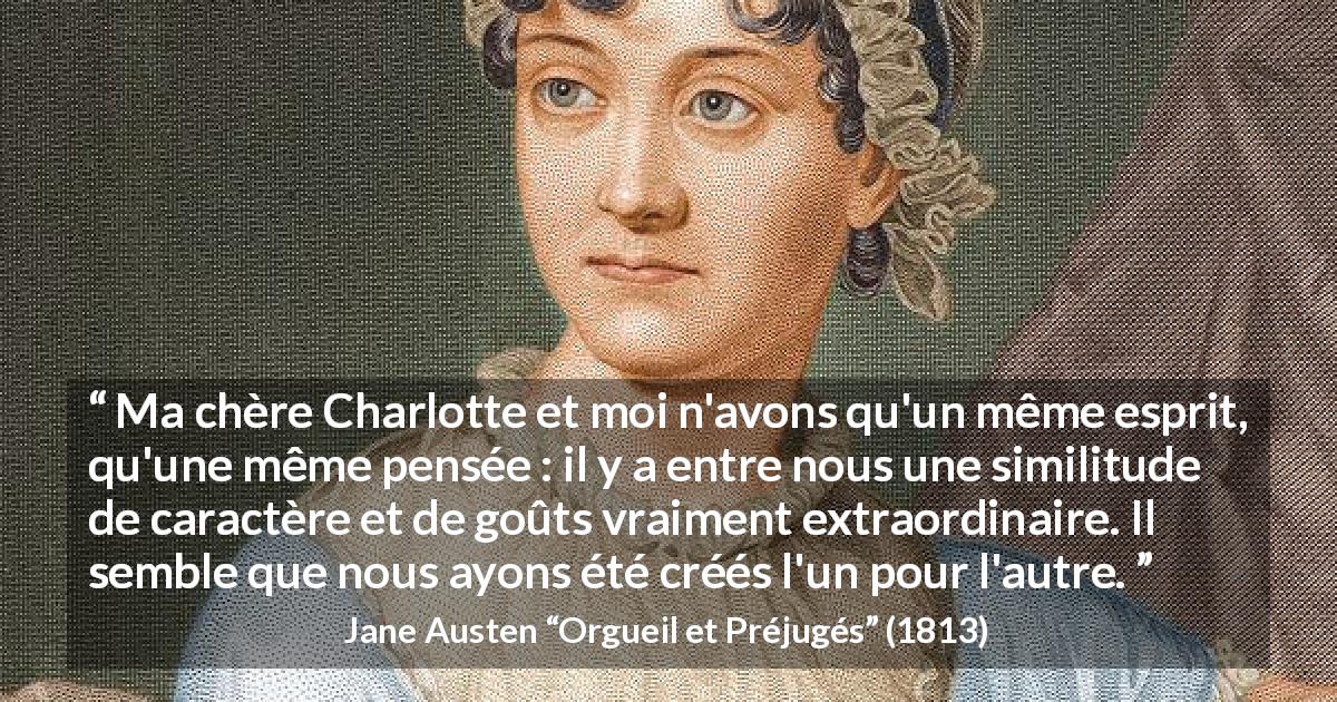 Citation de Jane Austen sur l'unité tirée d'Orgueil et Préjugés - Ma chère Charlotte et moi n'avons qu'un même esprit, qu'une même pensée : il y a entre nous une similitude de caractère et de goûts vraiment extraordinaire. Il semble que nous ayons été créés l'un pour l'autre.