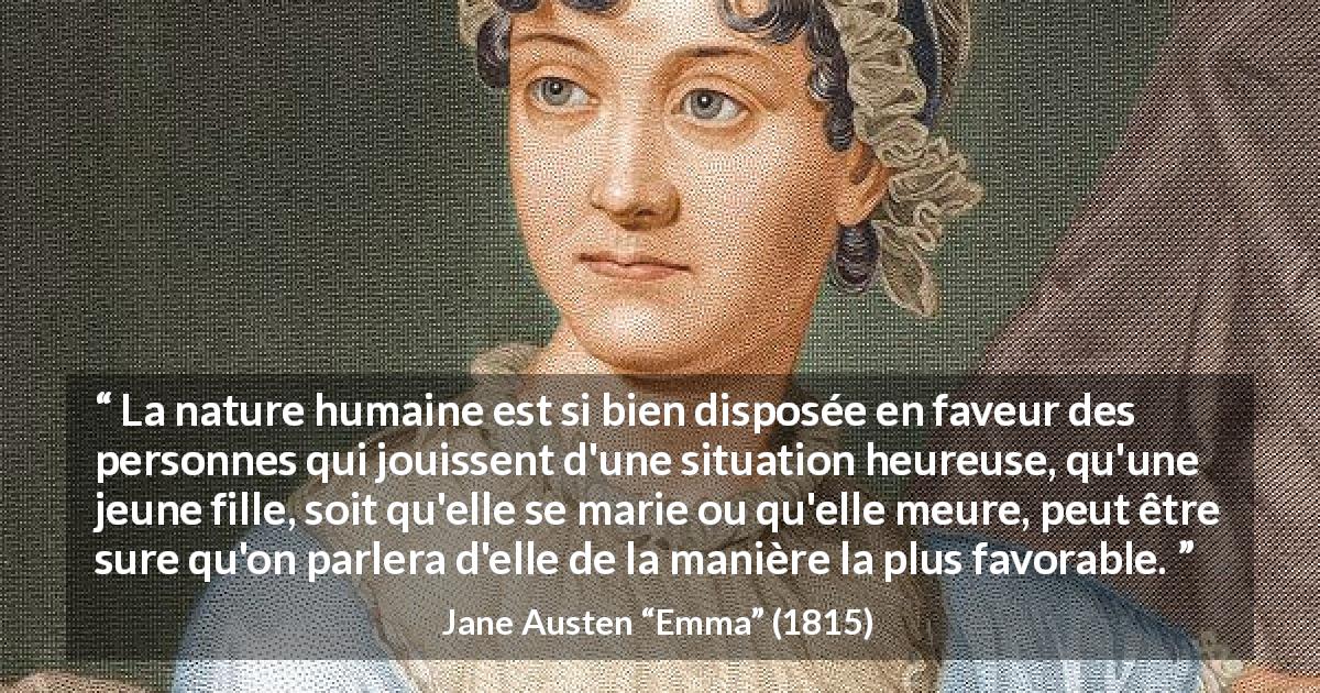 Citation de Jane Austen sur la bienveillance tirée d'Emma - La nature humaine est si bien disposée en faveur des personnes qui jouissent d'une situation heureuse, qu'une jeune fille, soit qu'elle se marie ou qu'elle meure, peut être sure qu'on parlera d'elle de la manière la plus favorable.