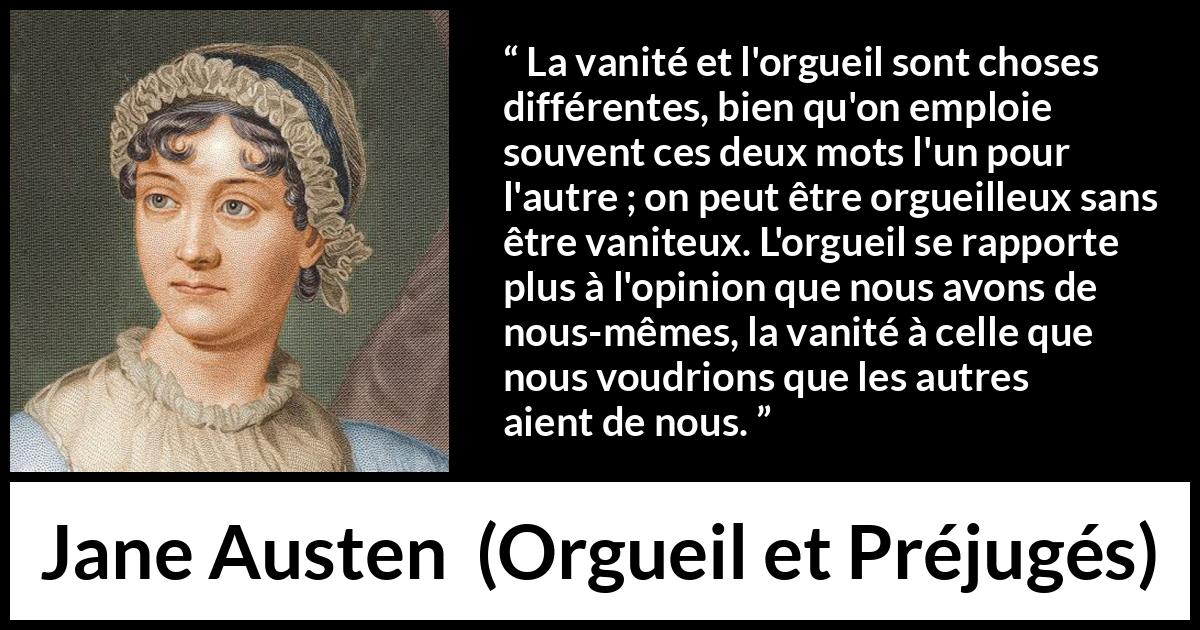 Citation de Jane Austen sur la vanité tirée d'Orgueil et Préjugés - La vanité et l'orgueil sont choses différentes, bien qu'on emploie souvent ces deux mots l'un pour l'autre ; on peut être orgueilleux sans être vaniteux. L'orgueil se rapporte plus à l'opinion que nous avons de nous-mêmes, la vanité à celle que nous voudrions que les autres aient de nous.