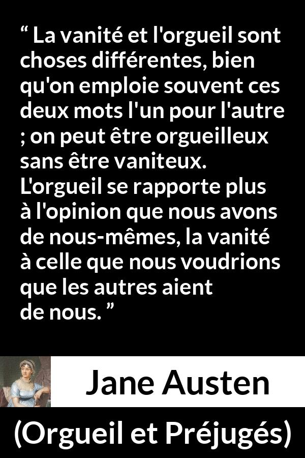 Citation de Jane Austen sur la vanité tirée d'Orgueil et Préjugés - La vanité et l'orgueil sont choses différentes, bien qu'on emploie souvent ces deux mots l'un pour l'autre ; on peut être orgueilleux sans être vaniteux. L'orgueil se rapporte plus à l'opinion que nous avons de nous-mêmes, la vanité à celle que nous voudrions que les autres aient de nous.