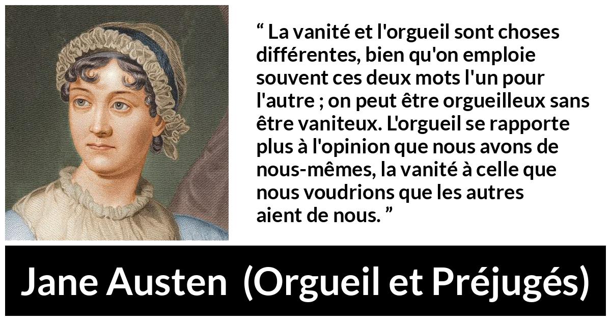 Citation de Jane Austen sur la vanité tirée d'Orgueil et Préjugés - La vanité et l'orgueil sont choses différentes, bien qu'on emploie souvent ces deux mots l'un pour l'autre ; on peut être orgueilleux sans être vaniteux. L'orgueil se rapporte plus à l'opinion que nous avons de nous-mêmes, la vanité à celle que nous voudrions que les autres aient de nous.