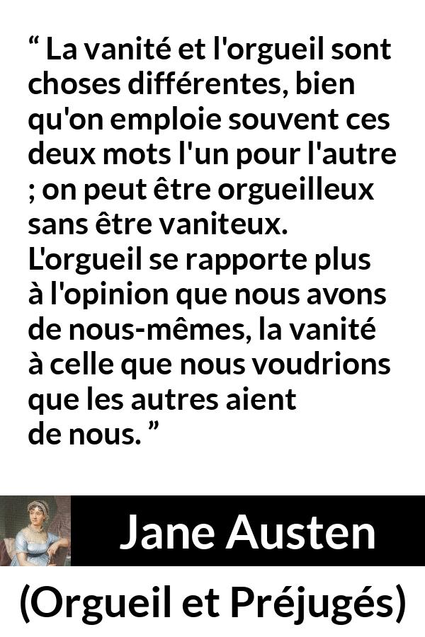 Citation de Jane Austen sur la vanité tirée d'Orgueil et Préjugés - La vanité et l'orgueil sont choses différentes, bien qu'on emploie souvent ces deux mots l'un pour l'autre ; on peut être orgueilleux sans être vaniteux. L'orgueil se rapporte plus à l'opinion que nous avons de nous-mêmes, la vanité à celle que nous voudrions que les autres aient de nous.