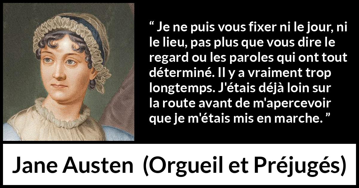 Citation de Jane Austen sur le début tirée d'Orgueil et Préjugés - Je ne puis vous fixer ni le jour, ni le lieu, pas plus que vous dire le regard ou les paroles qui ont tout déterminé. Il y a vraiment trop longtemps. J'étais déjà loin sur la route avant de m'apercevoir que je m'étais mis en marche.