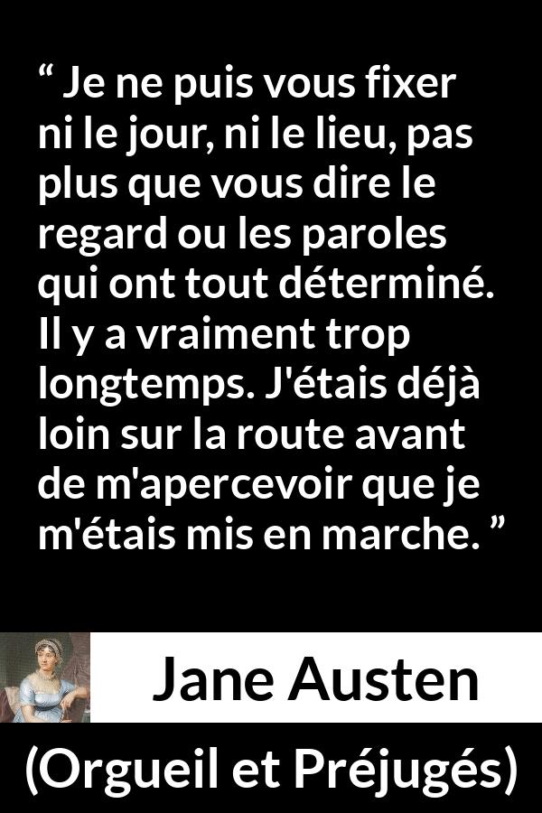 Citation de Jane Austen sur le début tirée d'Orgueil et Préjugés - Je ne puis vous fixer ni le jour, ni le lieu, pas plus que vous dire le regard ou les paroles qui ont tout déterminé. Il y a vraiment trop longtemps. J'étais déjà loin sur la route avant de m'apercevoir que je m'étais mis en marche.