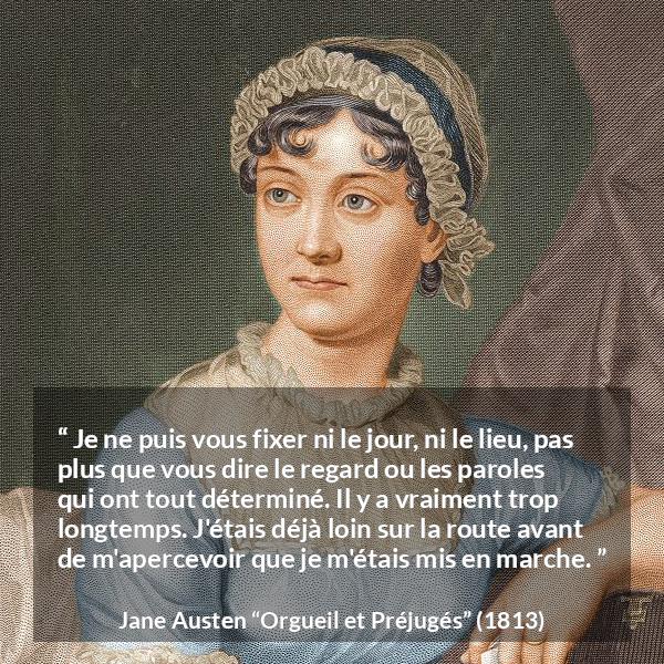Citation de Jane Austen sur le début tirée d'Orgueil et Préjugés - Je ne puis vous fixer ni le jour, ni le lieu, pas plus que vous dire le regard ou les paroles qui ont tout déterminé. Il y a vraiment trop longtemps. J'étais déjà loin sur la route avant de m'apercevoir que je m'étais mis en marche.