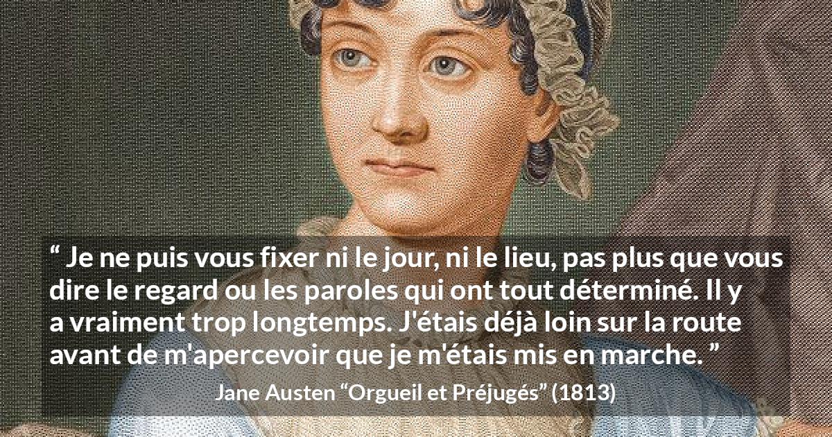 Citation de Jane Austen sur le début tirée d'Orgueil et Préjugés - Je ne puis vous fixer ni le jour, ni le lieu, pas plus que vous dire le regard ou les paroles qui ont tout déterminé. Il y a vraiment trop longtemps. J'étais déjà loin sur la route avant de m'apercevoir que je m'étais mis en marche.