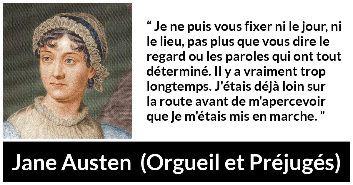 Citation de Jane Austen sur le début tirée d'Orgueil et Préjugés - Je ne puis vous fixer ni le jour, ni le lieu, pas plus que vous dire le regard ou les paroles qui ont tout déterminé. Il y a vraiment trop longtemps. J'étais déjà loin sur la route avant de m'apercevoir que je m'étais mis en marche.