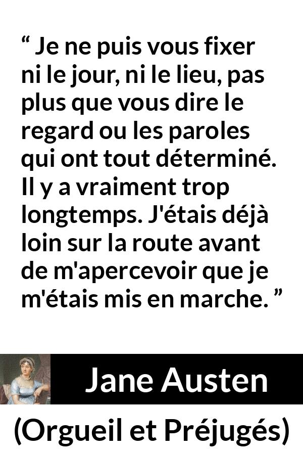 Citation de Jane Austen sur le début tirée d'Orgueil et Préjugés - Je ne puis vous fixer ni le jour, ni le lieu, pas plus que vous dire le regard ou les paroles qui ont tout déterminé. Il y a vraiment trop longtemps. J'étais déjà loin sur la route avant de m'apercevoir que je m'étais mis en marche.