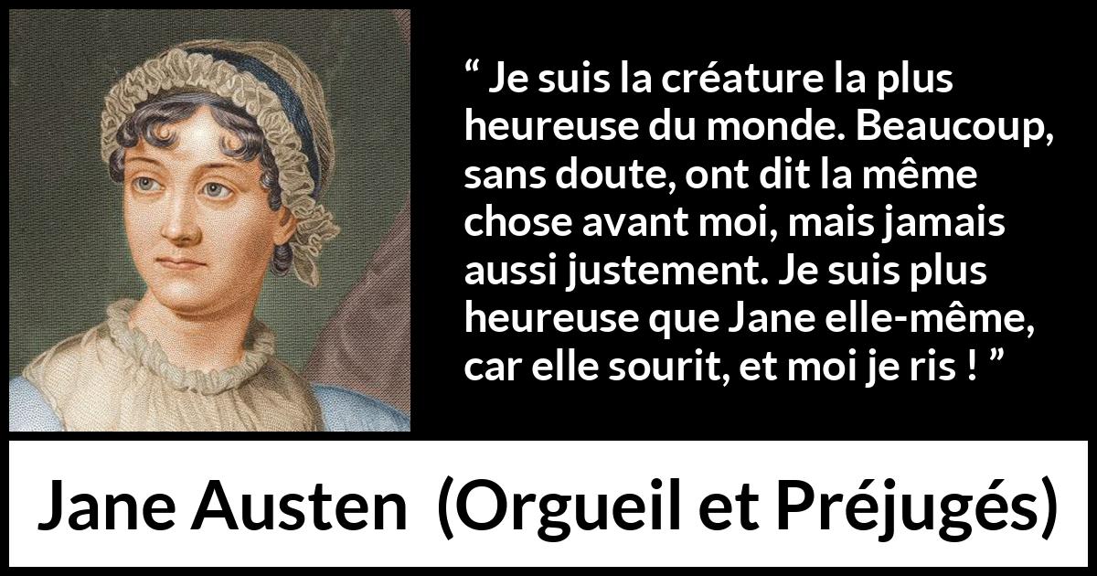 Citation de Jane Austen sur le rire tirée d'Orgueil et Préjugés - Je suis la créature la plus heureuse du monde. Beaucoup, sans doute, ont dit la même chose avant moi, mais jamais aussi justement. Je suis plus heureuse que Jane elle-même, car elle sourit, et moi je ris !