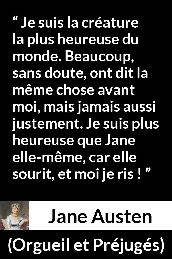 Citation de Jane Austen sur le rire tirée d'Orgueil et Préjugés - Je suis la créature la plus heureuse du monde. Beaucoup, sans doute, ont dit la même chose avant moi, mais jamais aussi justement. Je suis plus heureuse que Jane elle-même, car elle sourit, et moi je ris !