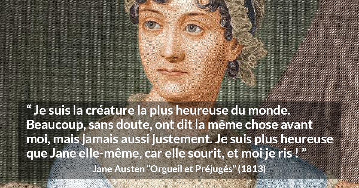 Citation de Jane Austen sur le rire tirée d'Orgueil et Préjugés - Je suis la créature la plus heureuse du monde. Beaucoup, sans doute, ont dit la même chose avant moi, mais jamais aussi justement. Je suis plus heureuse que Jane elle-même, car elle sourit, et moi je ris !