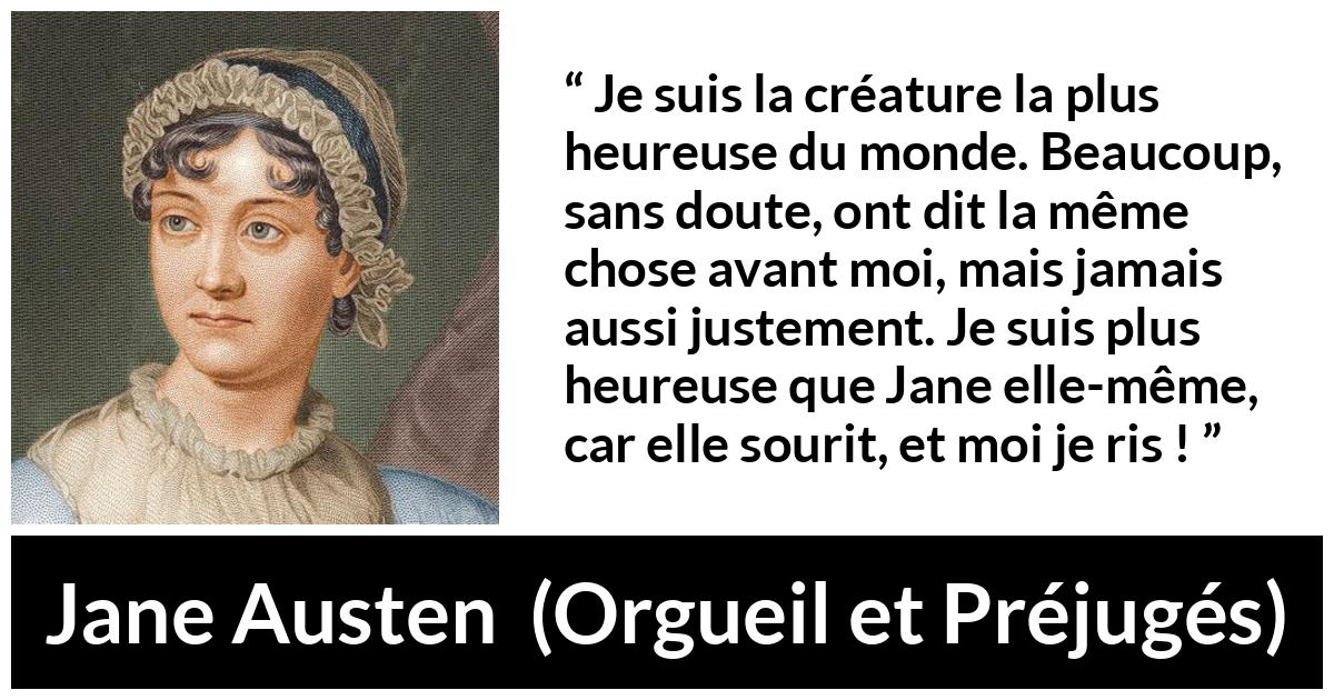 Citation de Jane Austen sur le rire tirée d'Orgueil et Préjugés - Je suis la créature la plus heureuse du monde. Beaucoup, sans doute, ont dit la même chose avant moi, mais jamais aussi justement. Je suis plus heureuse que Jane elle-même, car elle sourit, et moi je ris !