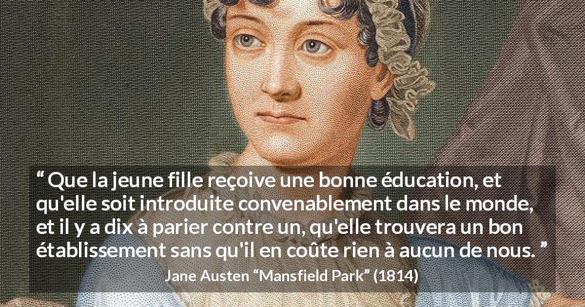 Citation de Jane Austen sur les femmes tirée de Mansfield Park - Que la jeune fille reçoive une bonne éducation, et qu'elle soit introduite convenablement dans le monde, et il y a dix à parier contre un, qu'elle trouvera un bon établissement sans qu'il en coûte rien à aucun de nous.